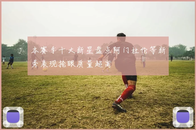 本赛季十大新星盘点阿门杜伦等新秀表现抢眼质量超高
