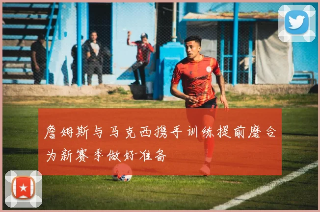 詹姆斯与马克西携手训练提前磨合为新赛季做好准备