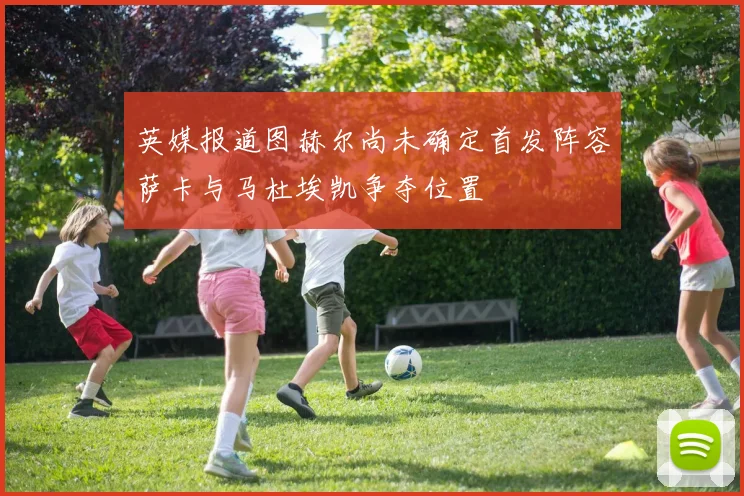 英媒报道图赫尔尚未确定首发阵容萨卡与马杜埃凯争夺位置